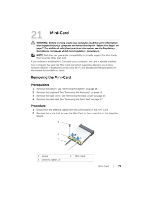 Page 79Mini-Card  |  79
21
Mini-Card
 WARNING:  Before working inside your  computer, read the safety information 
that shipped with your computer and foll ow the steps in "Before You Begin" on 
page 7. For additional safety best practices information, see the Regulatory 
Compliance Homepage at dell.com/regulatory_compliance.
  NOTE:  Dell does not guarantee compatibili ty or provide support for Mini-Cards 
from sources other than Dell.
If you ordered a wireless Mini-Card with your computer, the card is...