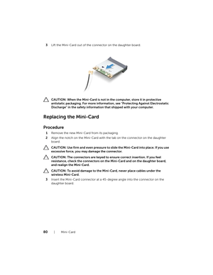 Page 8080  |  Mini-Card
3
Lift the Mini-Card out of the co nnector on the daughter board.
  CAUTION: When the Mini-Card is not in  the computer, store it in protective 
antistatic packaging. For more informatio n, see "Protecting Against Electrostatic 
Discharge" in the safety informatio n that shipped with your computer.
Replacing the Mini-Card
Procedure
1Remove the new Mini-Card from its packaging.
2 Align the notch on the Mini-Card with th e tab on the connector on the daughter 
board.
  CAUTION: Use...