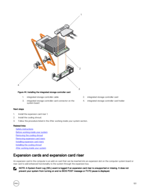 Page 101Figure 44. Installing the integrated storage controller card
1.integrated storage controller cable2.integrated storage controller card3.integrated storage controller card connector on the system board4.integrated storage controller card holder
Next steps
1.Install the expansion card riser 1.
2.Install the cooling shroud.
3.Follow the procedure listed in the After working inside your system section.
Related links
Safety instructions
Before working inside your system
Removing the cooling shroud
Removing...