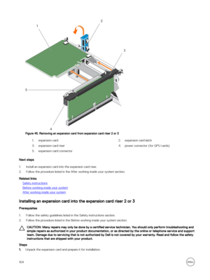 Page 104Figure 45. Removing an expansion card from expansion card riser 2 or 3
1.expansion card2.expansion card latch3.expansion card riser 4.power connector (for GPU cards)5.expansion card connector
Next steps
1.Install an expansion card into the expansion card riser.
2.Follow the procedure listed in the After working inside your system section.
Related links
Safety instructions
Before working inside your system
After working inside your system
Installing an expansion card into the expansion card riser 2 or 3...