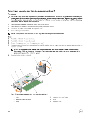 Page 106Removing an expansion card from the expansion card riser 1
Prerequisites
CAUTION: Many repairs may only be done by a certified service technician. You should only perform troubleshooting and 
simple repairs as authorized in your product documentation, or as directed by the online or telephone service and support  team. Damage due to servicing that is not authorized by Dell is not covered by your warranty. Read and follow the safety instructions that are shipped with your product.
1.Follow the safety...