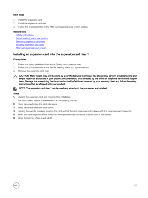 Page 107Next steps
1.Install the expansion card. 
2.Install the expansion card riser. 
3.Follow the procedure listed in the After working inside your system section.
Related links
Safety instructions
Before working inside your system
Removing expansion card risers
Installing expansion card risers
After working inside your system
Installing an expansion card into the expansion card riser 1
Prerequisites
1.Follow the safety guidelines listed in the Safety instructions section. 
2.Follow the procedure listed in the...