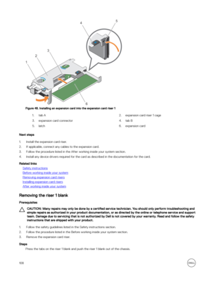 Page 108Figure 48. Installing an expansion card into the expansion card riser 1
1.tab A2.expansion card riser 1 cage3.expansion card connector4.tab B5.latch6.expansion card
Next steps
1.Install the expansion card riser. 
2.If applicable, connect any cables to the expansion card.
3.Follow the procedure listed in the After working inside your system section. 
4.Install any device drivers required for the card as described in the documentation for the card.
Related links
Safety instructions
Before working inside...