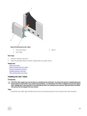 Page 109Figure 49. Removing the riser 1 blank
1.slot on the chassis2.tab (2)3.riser 1 blank
Next steps
1.Install the expansion card risers.
2.Follow the procedure listed in the After working inside your system section.
Related links
Safety instructions
Before working inside your system
Removing expansion card risers
Installing expansion card risers
After working inside your system
Installing the riser 1 blank
Prerequisites
CAUTION: Many repairs may only be done by a certified service technician. You should only...