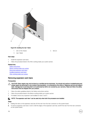 Page 110Figure 50. Installing the riser 1 blank
1.slot on the chassis2.tab (2)3.riser 1 blank
Next steps
1.Install the expansion card risers.
2.Follow the procedure listed in the After working inside your system section.
Related links
Safety instructions
Before working inside your system
Removing expansion card risers
Installing expansion card risers
After working inside your system
Removing expansion card risers
Prerequisites
CAUTION: Many repairs may only be done by a certified service technician. You should...