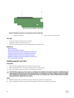 Page 114Figure 57. Identifying connectors on the expansion card riser 3 (alternate)
1.expansion card slot 62.power connector (for GPU cards)
Next steps
1.If removed, install an expansion card on the riser.
2.If applicable, replace the expansion card riser.
3.Follow the procedure listed in the After working inside your system section. 
Related links
Safety instructions
Before working inside your system
Removing an expansion card from expansion card riser 2 or 3
Removing an expansion card from the expansion card...