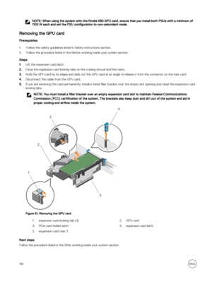 Page 118NOTE: When using the system with the Nvidia K80 GPU card, ensure that you install both PSUs with a minimum of 
1100 W each and set the PSU  configuration to non-redundant mode.
Removing the GPU card
Prerequisites
1.Follow the safety guidelines listed in Safety instructions section. 
2.Follow the procedure listed in the Before working inside your system section.
Steps
1.Lift the expansion card latch.
2.Close the expansion card locking tabs on the cooling shroud and the risers.
3.Hold the GPU card by its...