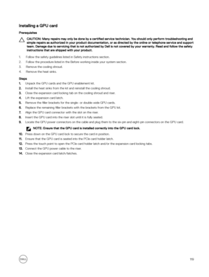 Page 119Installing a GPU card
Prerequisites
CAUTION: Many repairs may only be done by a certified service technician. You should only perform troubleshooting and 
simple repairs as authorized in your product documentation, or as directed by the online or telephone service and support  team. Damage due to servicing that is not authorized by Dell is not covered by your warranty. Read and follow the safety instructions that are shipped with your product.
1.Follow the safety guidelines listed in Safety instructions...