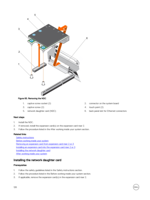 Page 126Figure 65. Removing the NDC
1.captive screw socket (2)2.connector on the system board3.captive screw (2)4.touch point (2)5.network daughter card (NDC)6.back panel slot for Ethernet connectors
Next steps
1.Install the NDC. 
2.If removed, install the expansion card(s) on the expansion card riser 2.
3.Follow the procedure listed in the After working inside your system section.
Related links
Safety instructions
Before working inside your system
Removing an expansion card from expansion card riser 2 or 3...