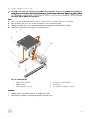 Page 1274.Keep the #1 Phillips screwdriver ready.
CAUTION: Many repairs may only be done by a certified service technician. You should only perform troubleshooting and 
simple repairs as authorized in your product documentation, or as directed by the online or telephone service and support  team. Damage due to servicing that is not authorized by Dell is not covered by your warranty. Read and follow the safety instructions that are shipped with your product.
Steps
1.Orient the network daughter card (NDC) so that...