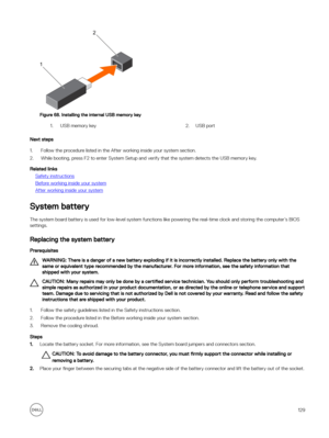 Page 129Figure 68. Installing the internal USB memory key
1.USB memory key 2.USB port
Next steps
1.Follow the procedure listed in the After working inside your system section.
2.While booting, press F2 to enter System Setup and verify that the system detects the USB memory key.
Related links
Safety instructions
Before working inside your system
After working inside your system
System battery
The system board battery is used for low-level system functions like powering the real-time clock and storing the computer