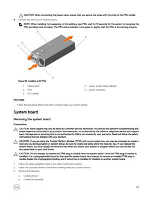 Page 139CAUTION: When connecting the power wires, ensure that you secure the wires with the strap to the PSU handle.
4.Connect the wires to a DC power source.
NOTE: When installing, hot-swapping, or hot-adding a new PSU, wait for 15 seconds for the system to recognize the 
PSU and determine its status. The PSU status indicator turns green to signify that the PSU is functioning properly.
Figure 80. Installing a DC PSU
1.release latch2.power supply status indicator3.PSU4.power connector5.PSU handle
Next steps
