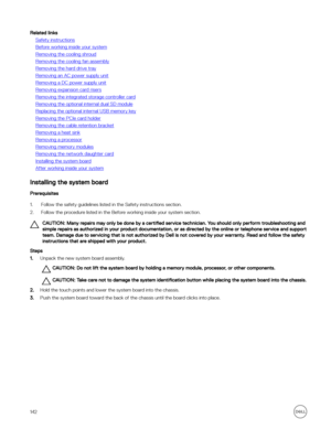 Page 142Related links
Safety instructions
Before working inside your system
Removing the cooling shroud
Removing the cooling fan assembly
Removing the hard drive tray
Removing an AC power supply unit
Removing a DC power supply unit
Removing expansion card risers
Removing the integrated storage controller card
Removing the optional internal dual SD module
Replacing the optional internal USB memory key
Removing the PCIe card holder
Removing the cable retention bracket
Removing a heat sink
Removing a processor...