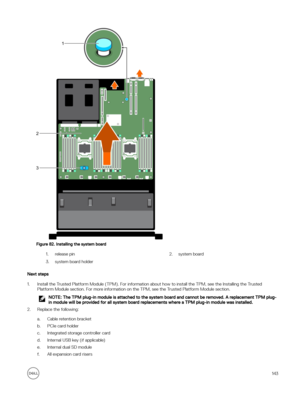 Page 143Figure 82. Installing the system board
1.release pin2.system board3.system board holder
Next steps
1.Install the Trusted Platform Module (TPM). For information about how to install the TPM, see the Installing the Trusted Platform Module section. For more information on the TPM, see the Trusted Platform Module section.
NOTE: The TPM plug-in module is attached to the system board and cannot be removed. A replacement TPM plug-
in module will be provided for all system board replacements where a TPM plug-in...