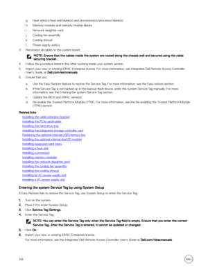 Page 144g.Heat sink(s)/heat sink blank(s) and processors(s)/processor blank(s)
h.Memory modules and memory module blanks
i.Network daughter card
j.Cooling fan assembly
k.Cooling shroud
l.Power supply unit(s)
3.Reconnect all cables to the system board.
NOTE: Ensure that the cables inside the system are routed along the chassis wall and secured using the cable 
securing bracket.
4.Follow the procedure listed in the After working inside your system section.
5.Import your new or existing iDRAC Enterprise license....