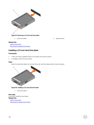 Page 148Figure 84. Removing a 2.5-inch hard drive blank
1.hard drive blank2.release button
Related links
Safety instructions
Removing the optional front bezel
Installing a 2.5-inch hard drive blank
Prerequisites
1.Follow the safety guidelines listed in the Safety instructions section.
2.If installed, remove the front bezel.
Steps
Insert the hard drive blank into the hard drive slot until the release button clicks into place.
Figure 85. Installing a 2.5-inch hard drive blank
1.hard drive blank
Next steps
If...