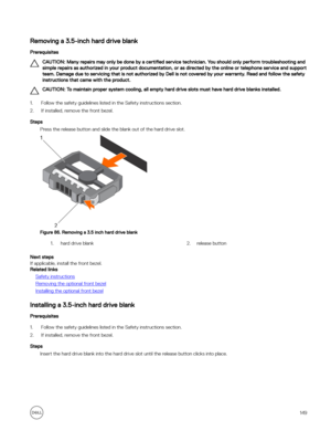 Page 149Removing a 3.5-inch hard drive blank
Prerequisites
CAUTION: Many repairs may only be done by a certified service technician. You should only perform troubleshooting and 
simple repairs as authorized in your product documentation, or as directed by the online or telephone service and support  team. Damage due to servicing that is not authorized by Dell is not covered by your warranty. Read and follow the safety instructions that came with the product.
CAUTION: To maintain proper system cooling, all empty...