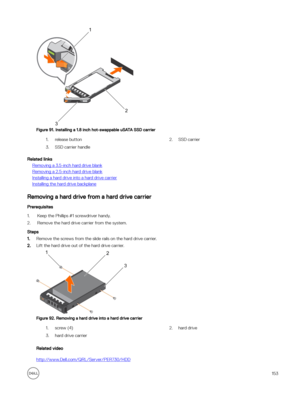 Page 153Figure 91. Installing a 1.8 inch hot-swappable uSATA SSD carrier
1.release button2.SSD carrier3.SSD carrier handle
Related links
Removing a 3.5-inch hard drive blank
Removing a 2.5-inch hard drive blank
Installing a hard drive into a hard drive carrier
Installing the hard drive backplane
Removing a hard drive from a hard drive carrier
Prerequisites
1.Keep the Phillips #1 screwdriver handy.
2.Remove the hard drive carrier from the system.
Steps
1.Remove the screws from the slide rails on the hard drive...