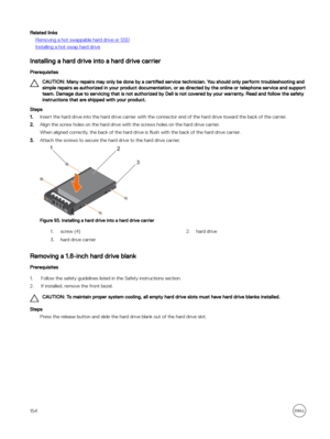 Page 154Related links
Removing a hot swappable hard drive or SSD
Installing a hot-swap hard drive
Installing a hard drive into a hard drive carrier
Prerequisites
CAUTION: Many repairs may only be done by a certified service technician. You should only perform troubleshooting and 
simple repairs as authorized in your product documentation, or as directed by the online or telephone service and support  team. Damage due to servicing that is not authorized by Dell is not covered by your warranty. Read and follow the...
