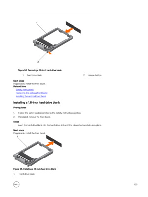 Page 155Figure 94. Removing a 1.8-inch hard drive blank
1.hard drive blank2.release button
Next steps
If applicable, install the front bezel.
Related links
Safety instructions
Removing the optional front bezel
Installing the optional front bezel
Installing a 1.8-inch hard drive blank
Prerequisites
1.Follow the safety guidelines listed in the Safety instructions section.
2.If installed, remove the front bezel.
Steps
Insert the hard drive blank into the hard drive slot until the release button clicks into place....