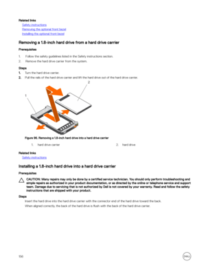 Page 156Related links
Safety instructions
Removing the optional front bezel
Installing the optional front bezel
Removing a 1.8-inch hard drive from a hard drive carrier
Prerequisites
1.Follow the safety guidelines listed in the Safety instructions section.
2.Remove the hard drive carrier from the system.
Steps
1.Turn the hard drive carrier.
2.Pull the rails of the hard drive carrier and lift the hard drive out of the hard drive carrier.
Figure 96. Removing a 1.8-inch hard drive into a hard drive carrier
1.hard...