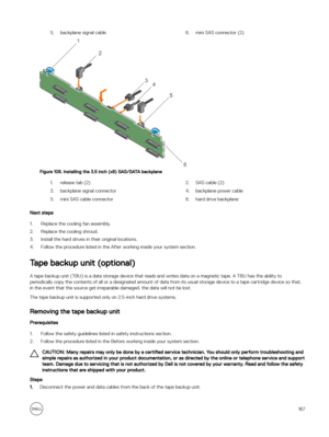 Page 1675.backplane signal cable6.mini SAS connector (2)
Figure 108. Installing the 3.5 inch (x8) SAS/SATA backplane
1.release tab (2)2.SAS cable (2)3.backplane signal connector4.backplane power cable5.mini SAS cable connector6.hard drive backplane
Next steps
1.Replace the cooling fan assembly.
2.Replace the cooling shroud.
3.Install the hard drives in their original locations.
4.Follow the procedure listed in the After working inside your system section.
Tape backup unit (optional)
A tape backup unit (TBU) is a...