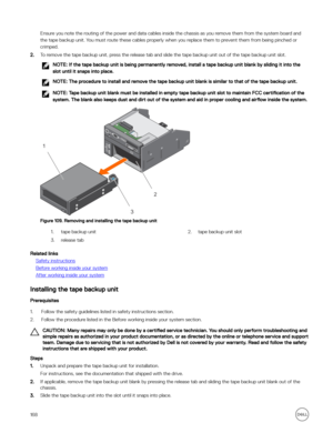 Page 168Ensure you note the routing of the power and data cables inside the chassis as you remove them from the system board and the tape backup unit. You must route these cables properly when you replace them to prevent them from being pinched or crimped.
2.To remove the tape backup unit, press the release tab and slide the tape backup unit out of the tape backup unit slot.
NOTE: If the tape backup unit is being permanently removed, install a tape backup unit blank by sliding it into the 
slot until it snaps...