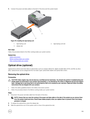 Page 1694.Connect the power and data cables to the back of the drive and the system board.
Figure 110. Installing the tape backup unit
1.tape backup unit2.tape backup unit slot3.release tab
Next steps
Follow the procedure listed in the After working inside your system section.
Related links
Safety instructions
Before working inside your system
After working inside your system
Optical drive (optional)
Optical drives retrieve and store data on optical discs such as compact disks(CD), digital versatile disks (DVD),...