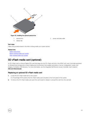 Page 171Figure 112. Installing the optional optical drive
1.optical drive2.power and data cable3.release tab
Next steps
Follow the procedure listed in the After working inside your system section.
Related links
Safety instructions
Before working inside your system
After working inside your system
SD vFlash media card (optional)
An SD vFlash card is a Secure Digital (SD) card that plugs into the SD vFlash card slot in the iDRAC port card. It provides persistent on-demand local storage and a custom deployment...