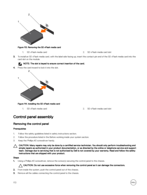 Page 172Figure 113. Removing the SD vFlash media card
1.SD vFlash media card2.SD vFlash media card slot
3.To install an SD vFlash media card, with the label side facing up, insert the contact-pin end of the SD vFlash media card into the card slot on the module.
NOTE: The slot is keyed to ensure correct insertion of the card.
4.Press the card inward to lock it into the slot.
Figure 114. Installing the SD vFlash media card
1.SD vFlash media card2.SD vFlash media card slot
Control panel assembly
Removing the...