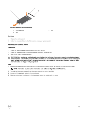 Page 175Figure 117. Removing the information tag
1.information tag2.tab 3.slot
Next steps
1.Replace the control panel. 
2.Follow the procedure listed in the After working inside your system section.
Installing the control panel 
Prerequisites
1.Follow the safety guidelines listed in safety instructions section.
2.Follow the procedure listed in the Before working inside your system section.
3.Keep the #2 Phillips screwdriver ready.
CAUTION: Many repairs may only be done by a certified service technician. You...