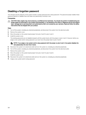 Page 184Disabling a forgotten password
The software security features of the system include a system password and a setup password. The password jumper enables these password features or disables them and clears any password(s) currently in use.
Prerequisites
CAUTION: Many repairs may only be done by a  certified service technician. You should only perform troubleshooting and 
simple repairs as authorized in your product documentation, or as directed by the online or telephone service and support  team. Damage...