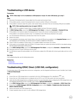 Page 186Troubleshooting a USB device
Prerequisites
NOTE: Follow steps 1 to 6 to troubleshoot a USB keyboard or mouse. For other USB devices, go to step 7.
Steps
1.Disconnect the keyboard and/or mouse cables from the system and reconnect them.
2.If the problem persists, connect the keyboard and/or mouse to another USB port on the system.
3.If the problem is resolved, restart the system, enter System Setup, and check if the non-functioning USB ports are enabled.
NOTE: Older operating systems may not support USB...