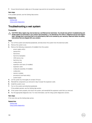 Page 1887.Ensure that all network cables are of the proper type and do not exceed the maximum length.
Next steps
If the problem persists, see the Getting help section.
Related links
Getting help
Using system diagnostics
Troubleshooting a wet system
Prerequisites
CAUTION: Many repairs may only be done by a certified service technician. You should only perform troubleshooting and 
simple repairs as authorized in your product documentation, or as directed by the online or telephone service and support  team. Damage...