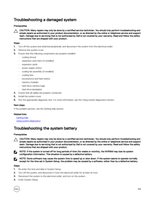 Page 189Troubleshooting a damaged system
Prerequisites
CAUTION: Many repairs may only be done by a certified service technician. You should only perform troubleshooting and 
simple repairs as authorized in your product documentation, or as directed by the online or telephone service and support  team. Damage due to servicing that is not authorized by Dell is not covered by your warranty. Read and follow the safety instructions that are shipped with your product.
Steps
1.Turn  o