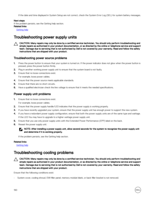 Page 190If the date and time displayed in System Setup are not correct, check the System Error Log (SEL) for system battery messages.
Next steps
If the problem persists, see the Getting help section.
Related links
Getting help
Troubleshooting power supply units
CAUTION: Many repairs may only be done by a certified service technician. You should only perform troubleshooting and 
simple repairs as authorized in your product documentation, or as directed by the online or telephone service and support  team. Damage...