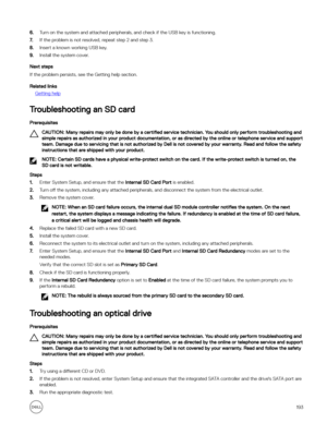 Page 1936.Turn on the system and attached peripherals, and check if the USB key is functioning.
7.If the problem is not resolved, repeat step 2 and step 3.
8.Insert a known working USB key.
9.Install the system cover.
Next steps
If the problem persists, see the Getting help section.
Related links
Getting help
Troubleshooting an SD card
Prerequisites
CAUTION: Many repairs may only be done by a certified service technician. You should only perform troubleshooting and 
simple repairs as authorized in your product...