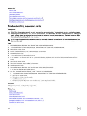 Page 196Related links
Getting help
Using system diagnostics
Safety instructions
Removing the system cover
Removing an expansion card from expansion card riser 2 or 3
Installing an expansion card into the expansion card riser 2 or 3
Installing the system cover
Troubleshooting expansion cards
Prerequisites
CAUTION: Many repairs may only be done by a certified service technician. You should only perform troubleshooting and 
simple repairs as authorized in your product documentation, or as directed by the online or...