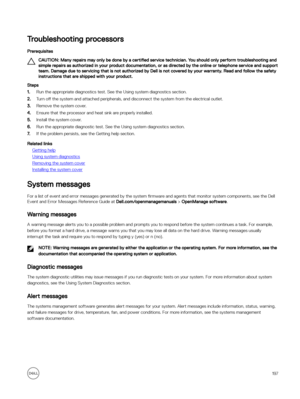 Page 197Troubleshooting processors
Prerequisites
CAUTION: Many repairs may only be done by a certified service technician. You should only perform troubleshooting and 
simple repairs as authorized in your product documentation, or as directed by the online or telephone service and support  team. Damage due to servicing that is not authorized by Dell is not covered by your warranty. Read and follow the safety instructions that are shipped with your product.
Steps
1.Run the appropriate diagnostics test. See the...