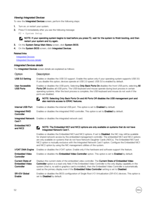 Page 52Viewing Integrated Devices
To view the Integrated Devices screen, perform the following steps:
1.Turn on, or restart your system.
2.Press F2 immediately after you see the following message:
)2 = System Setup
NOTE: If your operating system begins to load before you press F2, wait for the system to finish booting, and then 
restart your system and try again.
3.On the System Setup Main Menu screen, click System BIOS.
4.On the System BIOS screen, click Integrated Devices.
Related links
Integrated Devices...