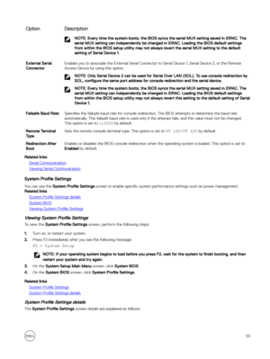 Page 55OptionDescriptionNOTE: Every time the system boots, the BIOS syncs the serial MUX setting saved in iDRAC. The 
serial MUX setting can independently be changed in iDRAC. Loading the BIOS default settings  from within the BIOS setup utility may not always revert the serial MUX setting to the default  setting of Serial Device 1.External Serial 
ConnectorEnables you to associate the External Serial Connector to Serial Device 1, Serial Device 2, or the Remote  Access Device by using this option.
NOTE: Only...