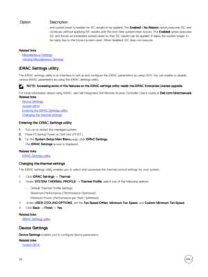 Page 58OptionDescriptionand system reset is needed for ISC results to be applied. The Enabled - No Reboot option executes ISC and 
continues without applying ISC results until the next time system reset occurs. The 
Enabled option executes 
ISC and forces an immediate system reset so that ISC results can be applied. It takes the system longer to  be ready due to the forced system reset. When disabled, ISC does not execute.
Related links
Miscellaneous Settings
Viewing Miscellaneous Settings
iDRAC Settings...
