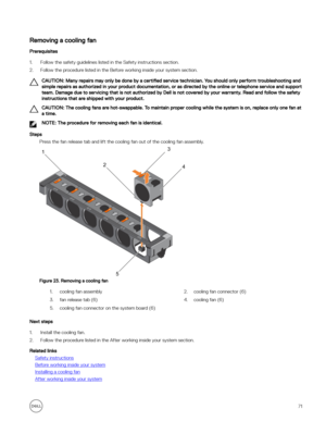 Page 71Removing a cooling fan
Prerequisites
1.Follow the safety guidelines listed in the Safety instructions section.
2.Follow the procedure listed in the Before working inside your system section.
CAUTION: Many repairs may only be done by a certified service technician. You should only perform troubleshooting and 
simple repairs as authorized in your product documentation, or as directed by the online or telephone service and support  team. Damage due to servicing that is not authorized by Dell is not covered...