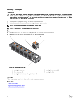 Page 72Installing a cooling fan
Prerequisites
CAUTION: Many repairs may only be done by a certified service technician. You should only perform troubleshooting and 
simple repairs as authorized in your product documentation, or as directed by the online or telephone service and support  team. Damage due to servicing that is not authorized by Dell is not covered by your warranty. Read and follow the safety instructions that are shipped with your product.
1.Follow the safety guidelines listed in the Safety...