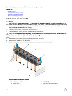 Page 742.Follow the procedure listed in the After working inside your system section.
Related links
Safety instructions
Before working inside your system
Installing the cooling fan assembly
After working inside your system
Installing the cooling fan assembly
Prerequisites
CAUTION: Many repairs may only be done by a certified service technician. You should only perform troubleshooting and 
simple repairs as authorized in your product documentation, or as directed by the online or telephone service and support...