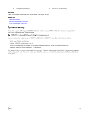 Page 755.cooling fan connector (6)6.guide pin on the chassis (6)
Next steps
Follow the procedure listed in the After working inside your system section.
Related links
Safety instructions
Before working inside your system
After working inside your system
System memory
The system supports DDR4 registered DIMMs (RDIMMs) and load reduced DIMMs (LRDIMMs). System memory holds the instructions that are executed by the processor.
NOTE: MT/s indicates DIMM speed in MegaTransfers per second.
Memory bus operating...