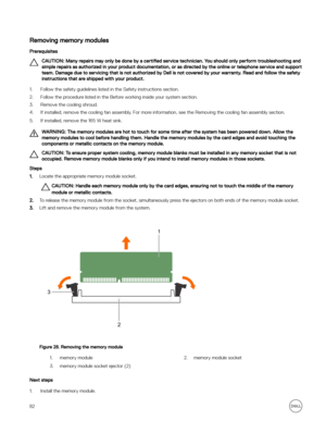 Page 82Removing memory modules
Prerequisites
CAUTION: Many repairs may only be done by a certified service technician. You should only perform troubleshooting and 
simple repairs as authorized in your product documentation, or as directed by the online or telephone service and support  team. Damage due to servicing that is not authorized by Dell is not covered by your warranty. Read and follow the safety instructions that are shipped with your product.
1.Follow the safety guidelines listed in the Safety...