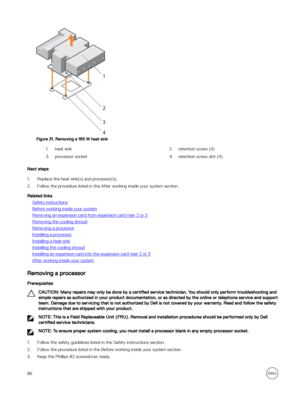 Page 86Figure 31. Removing a 165 W heat sink
1.heat sink2.retention screw (4)3.processor socket4.retention screw slot (4)
Next steps
1.Replace the heat sink(s) and processor(s).
2.Follow the procedure listed in the After working inside your system section.
Related links
Safety instructions
Before working inside your system
Removing an expansion card from expansion card riser 2 or 3
Removing the cooling shroud
Removing a processor
Installing a processor
Installing a heat sink
Installing the cooling shroud...