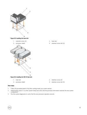 Page 93Figure 35. Installing the heat sink
1.retention screw (4)2.heat sink3.processor shield4.retention screw slot (4)
Figure 36. Installing the 165 W heat sink
1.heat sink2.retention screw (4)3.processor shield4.retention screw slot (4)
Next steps
1.Follow the procedure listed in the After working inside your system section.
2.While booting, press F2 to enter System Setup and verify that the processor information matches the new system con