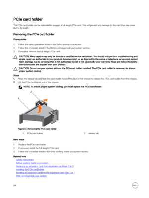 Page 94PCIe card holder
The PCIe card holder can be extended to support a full length PCIe card. This will prevent any damage to the card that may occur due to its length.
Removing the PCIe card holder
Prerequisites
1.Follow the safety guidelines listed in the Safety instructions section.
2.Follow the procedure listed in the Before working inside your system section.
3.If installed, remove the full-length PCIe card.
CAUTION: Many repairs may only be done by a  certified service technician. You should only...
